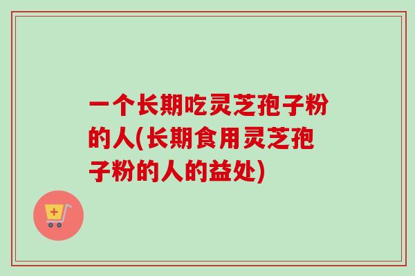 一个长期吃灵芝孢子粉的人(长期食用灵芝孢子粉的人的益处)