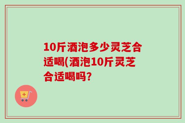 10斤酒泡多少灵芝合适喝(酒泡10斤灵芝合适喝吗？