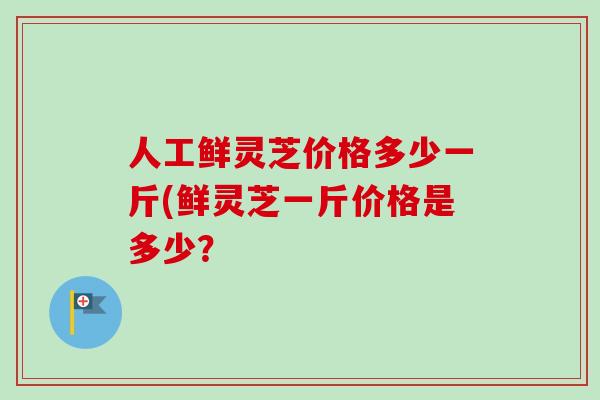 人工鲜灵芝价格多少一斤(鲜灵芝一斤价格是多少？