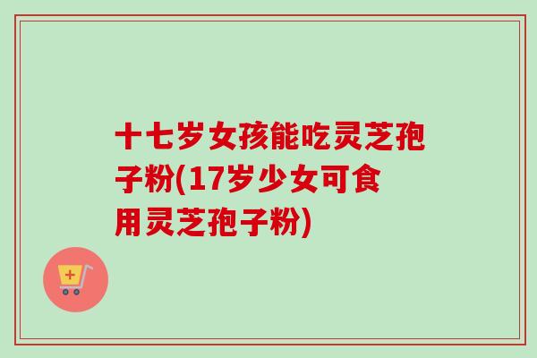 十七岁女孩能吃灵芝孢子粉(17岁少女可食用灵芝孢子粉)