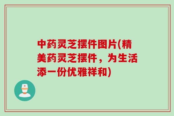 中药灵芝摆件图片(精美药灵芝摆件，为生活添一份优雅祥和)