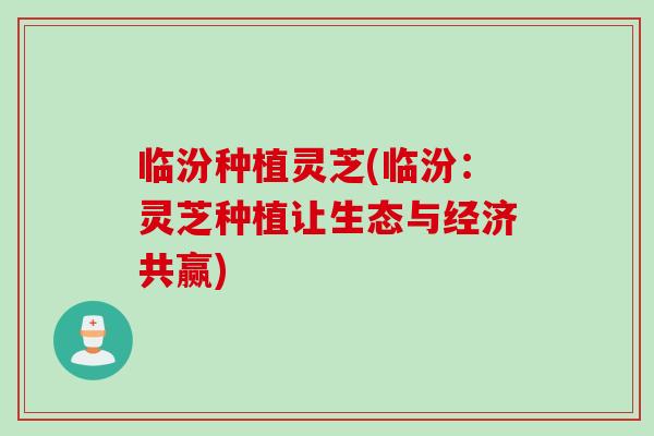 临汾种植灵芝(临汾：灵芝种植让生态与经济共赢)