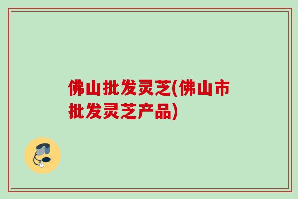 佛山批发灵芝(佛山市批发灵芝产品)
