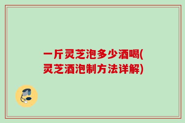 一斤灵芝泡多少酒喝(灵芝酒泡制方法详解)