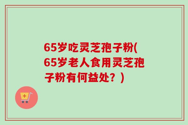 65岁吃灵芝孢子粉(65岁老人食用灵芝孢子粉有何益处？)