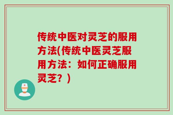 传统中医对灵芝的服用方法(传统中医灵芝服用方法：如何正确服用灵芝？)