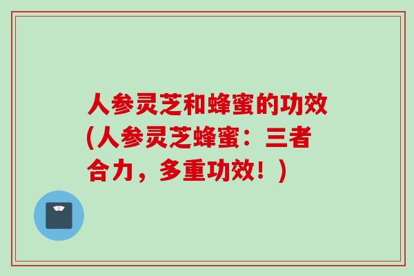 人参灵芝和蜂蜜的功效(人参灵芝蜂蜜：三者合力，多重功效！)
