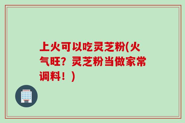 上火可以吃灵芝粉(火气旺？灵芝粉当做家常调料！)