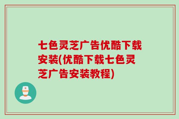 七色灵芝广告优酷下载安装(优酷下载七色灵芝广告安装教程)