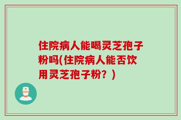 住院病人能喝灵芝孢子粉吗(住院病人能否饮用灵芝孢子粉？)