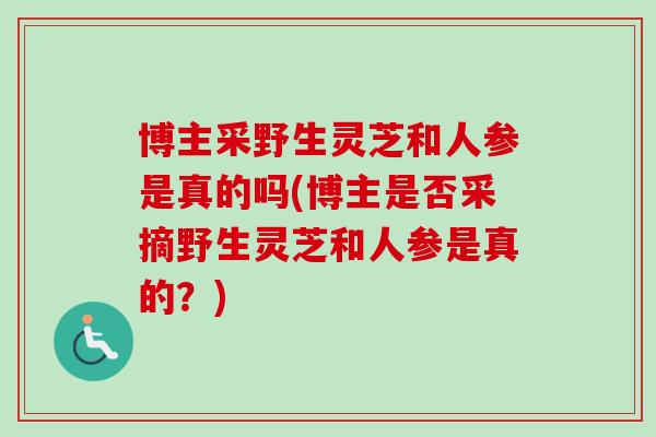 博主采野生灵芝和人参是真的吗(博主是否采摘野生灵芝和人参是真的？)