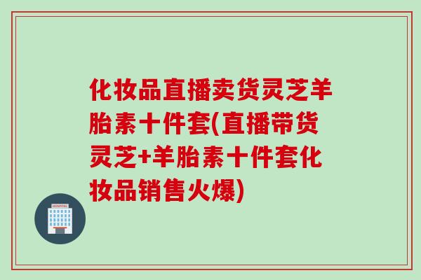 化妆品直播卖货灵芝羊胎素十件套(直播带货灵芝+羊胎素十件套化妆品销售火爆)