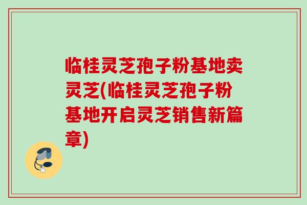 临桂灵芝孢子粉基地卖灵芝(临桂灵芝孢子粉基地开启灵芝销售新篇章)