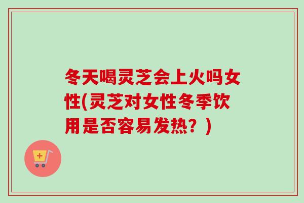 冬天喝灵芝会上火吗女性(灵芝对女性冬季饮用是否容易发热？)