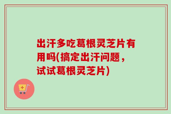 出汗多吃葛根灵芝片有用吗(搞定出汗问题，试试葛根灵芝片)
