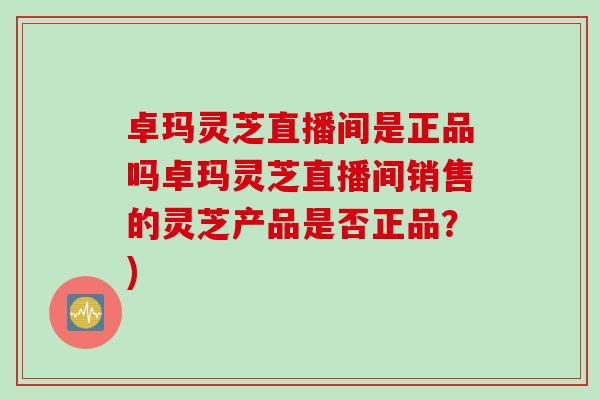 卓玛灵芝直播间是正品吗卓玛灵芝直播间销售的灵芝产品是否正品？)
