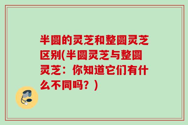 半圆的灵芝和整圆灵芝区别(半圆灵芝与整圆灵芝：你知道它们有什么不同吗？)