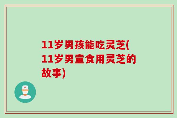 11岁男孩能吃灵芝(11岁男童食用灵芝的故事)