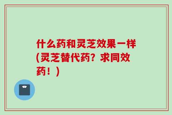 什么药和灵芝效果一样(灵芝替代药？求同效药！)