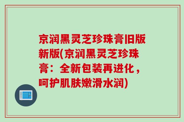 京润黑灵芝珍珠膏旧版新版(京润黑灵芝珍珠膏：全新包装再进化，呵护肌肤嫩滑水润)