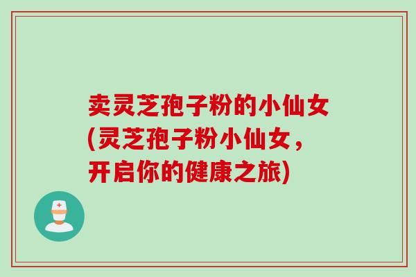 卖灵芝孢子粉的小仙女(灵芝孢子粉小仙女，开启你的健康之旅)