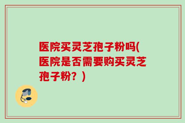 医院买灵芝孢子粉吗(医院是否需要购买灵芝孢子粉？)