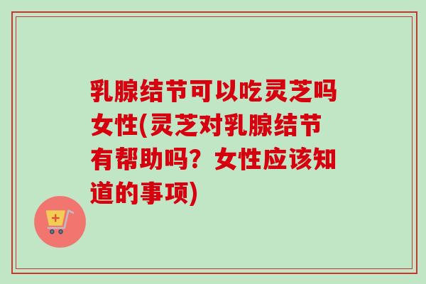 乳腺结节可以吃灵芝吗女性(灵芝对乳腺结节有帮助吗？女性应该知道的事项)