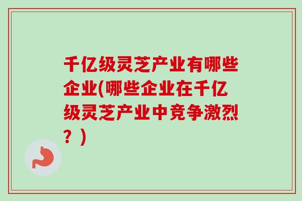 千亿级灵芝产业有哪些企业(哪些企业在千亿级灵芝产业中竞争激烈？)