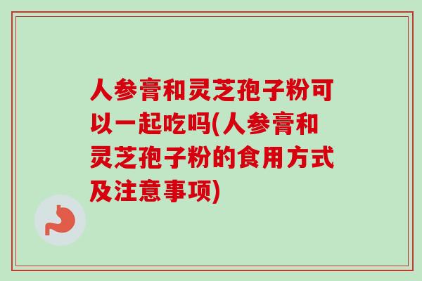 人参膏和灵芝孢子粉可以一起吃吗(人参膏和灵芝孢子粉的食用方式及注意事项)