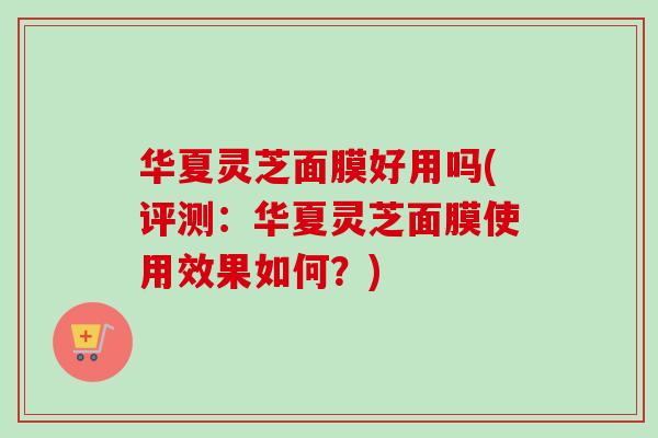 华夏灵芝面膜好用吗(评测：华夏灵芝面膜使用效果如何？)