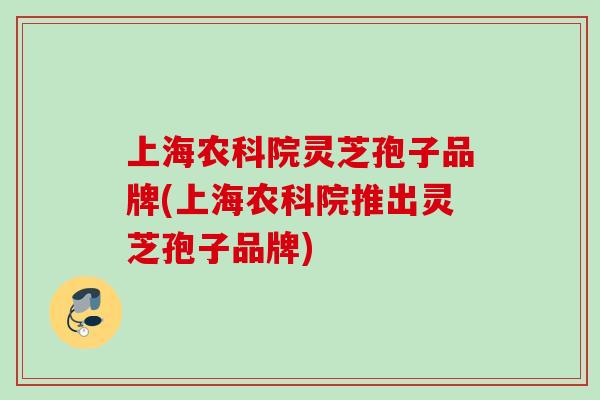 上海农科院灵芝孢子品牌(上海农科院推出灵芝孢子品牌)