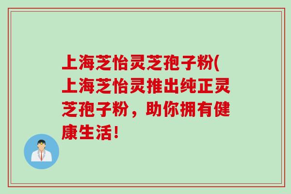 上海芝怡灵芝孢子粉(上海芝怡灵推出纯正灵芝孢子粉，助你拥有健康生活！