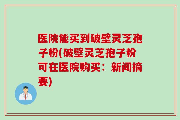 医院能买到破壁灵芝孢子粉(破壁灵芝孢子粉可在医院购买:新闻摘要) 医院能买到破壁灵芝孢子粉(破壁灵芝孢子粉可在医院购买:新闻摘要)
