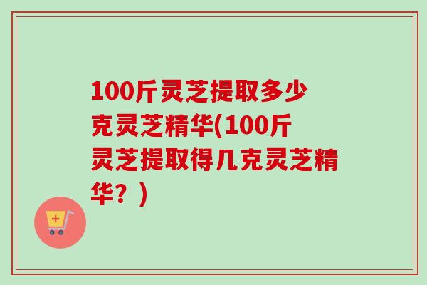 100斤灵芝提取多少克灵芝精华(100斤灵芝提取得几克灵芝精华？)