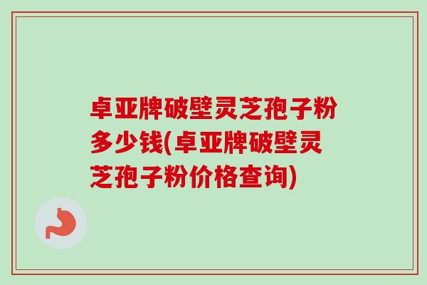 卓亚牌破壁灵芝孢子粉多少钱(卓亚牌破壁灵芝孢子粉价格查询)