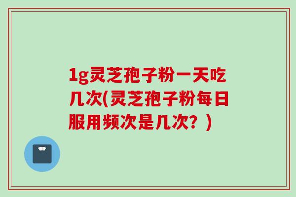 1g灵芝孢子粉一天吃几次(灵芝孢子粉每日服用频次是几次？)