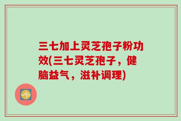 三七加上灵芝孢子粉功效(三七灵芝孢子，健脑益气，滋补调理)
