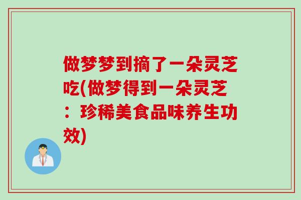 做梦梦到摘了一朵灵芝吃(做梦得到一朵灵芝：珍稀美食品味养生功效)