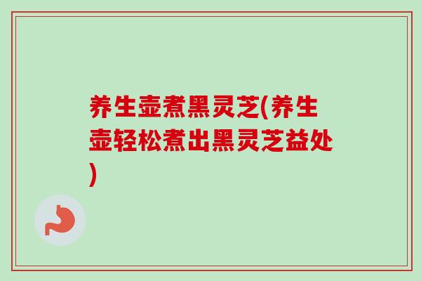 养生壶煮黑灵芝(养生壶轻松煮出黑灵芝益处)