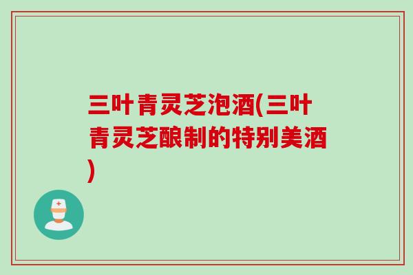 三叶青灵芝泡酒(三叶青灵芝酿制的特别美酒)