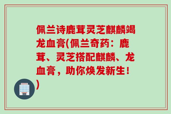 佩兰诗鹿茸灵芝麒麟竭龙血膏(佩兰奇药：鹿茸、灵芝搭配麒麟、龙血膏，助你焕发新生！)