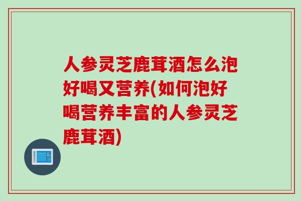 人参灵芝鹿茸酒怎么泡好喝又营养(如何泡好喝营养丰富的人参灵芝鹿茸酒)