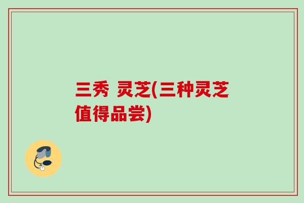 三秀 灵芝(三种灵芝值得品尝)