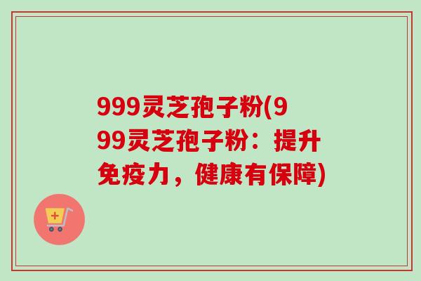 999灵芝孢子粉(999灵芝孢子粉：提升免疫力，健康有保障)