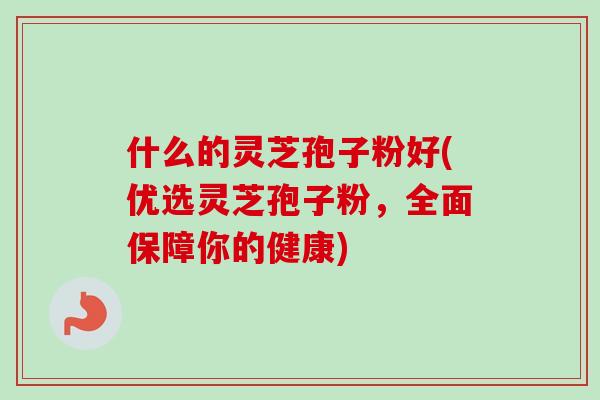 什么的灵芝孢子粉好(优选灵芝孢子粉，全面保障你的健康)