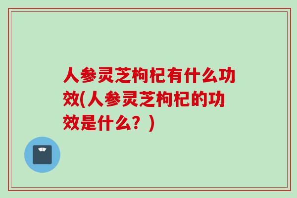 人参灵芝枸杞有什么功效(人参灵芝枸杞的功效是什么？)