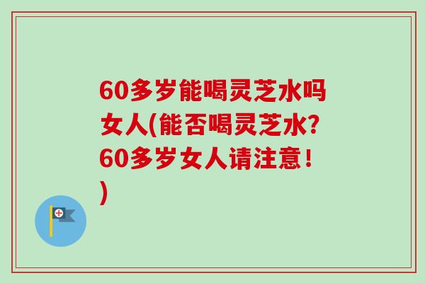 60多岁能喝灵芝水吗女人(能否喝灵芝水？60多岁女人请注意！)