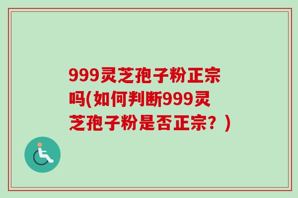 999灵芝孢子粉正宗吗(如何判断999灵芝孢子粉是否正宗？)