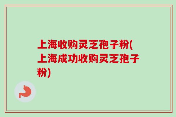 上海收购灵芝孢子粉(上海成功收购灵芝孢子粉)