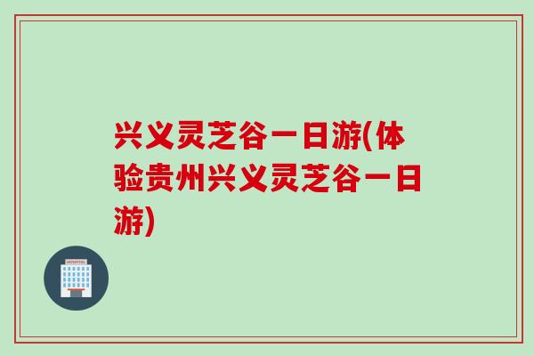 兴义灵芝谷一日游(体验贵州兴义灵芝谷一日游)